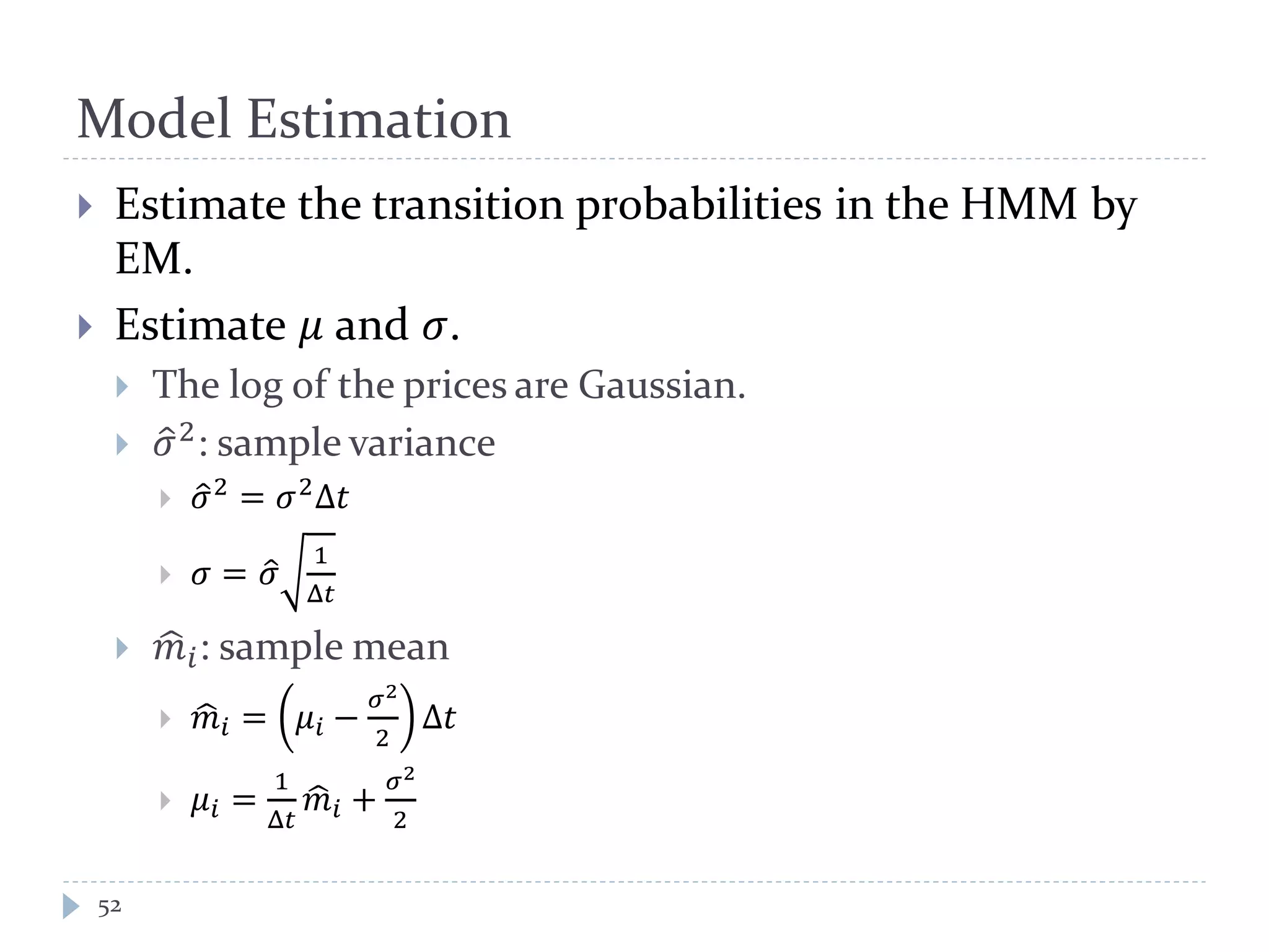 Model Estimation
52
 Estimate the transition probabilities in the HMM by
EM.
 Estimate 𝜇 and 𝜎.
 The log of the prices are Gaussian.
 𝜎�2: sample variance
 𝜎�2
= 𝜎2
Δ𝑡
 𝜎 = 𝜎�
1
Δ𝑡
 𝑚� 𝑖: sample mean
 𝑚� 𝑖 = 𝜇𝑖 −
𝜎2
2
Δ𝑡
 𝜇𝑖 =
1
Δ𝑡
𝑚� 𝑖 +
𝜎2
2
 