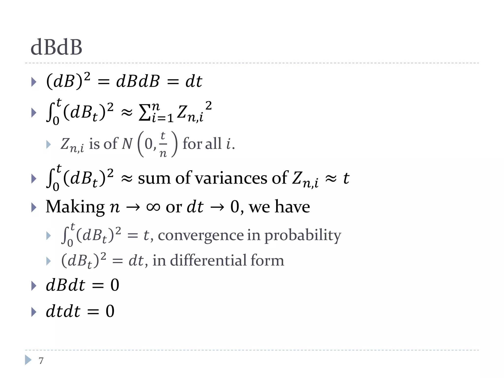 dBdB
7
 𝑑𝑑 2 = 𝑑𝑑𝑑𝑑 = 𝑑𝑑
 ∫ 𝑑𝐵𝑡
2𝑡
0
≈ ∑ 𝑍 𝑛,𝑖
2𝑛
𝑖=1
 𝑍 𝑛,𝑖 is of 𝑁 0,
𝑡
𝑛
for all 𝑖.
 ∫ 𝑑𝐵𝑡
2𝑡
0
≈ sum of variances of 𝑍 𝑛,𝑖 ≈ 𝑡
 Making 𝑛 → ∞ or 𝑑𝑑 → 0, we have
 ∫ 𝑑𝐵𝑡
2𝑡
0
= 𝑡, convergence in probability
 𝑑𝐵𝑡
2 = 𝑑𝑑, in differential form
 𝑑𝑑𝑑𝑡 = 0
 𝑑𝑡𝑑𝑑 = 0
 
