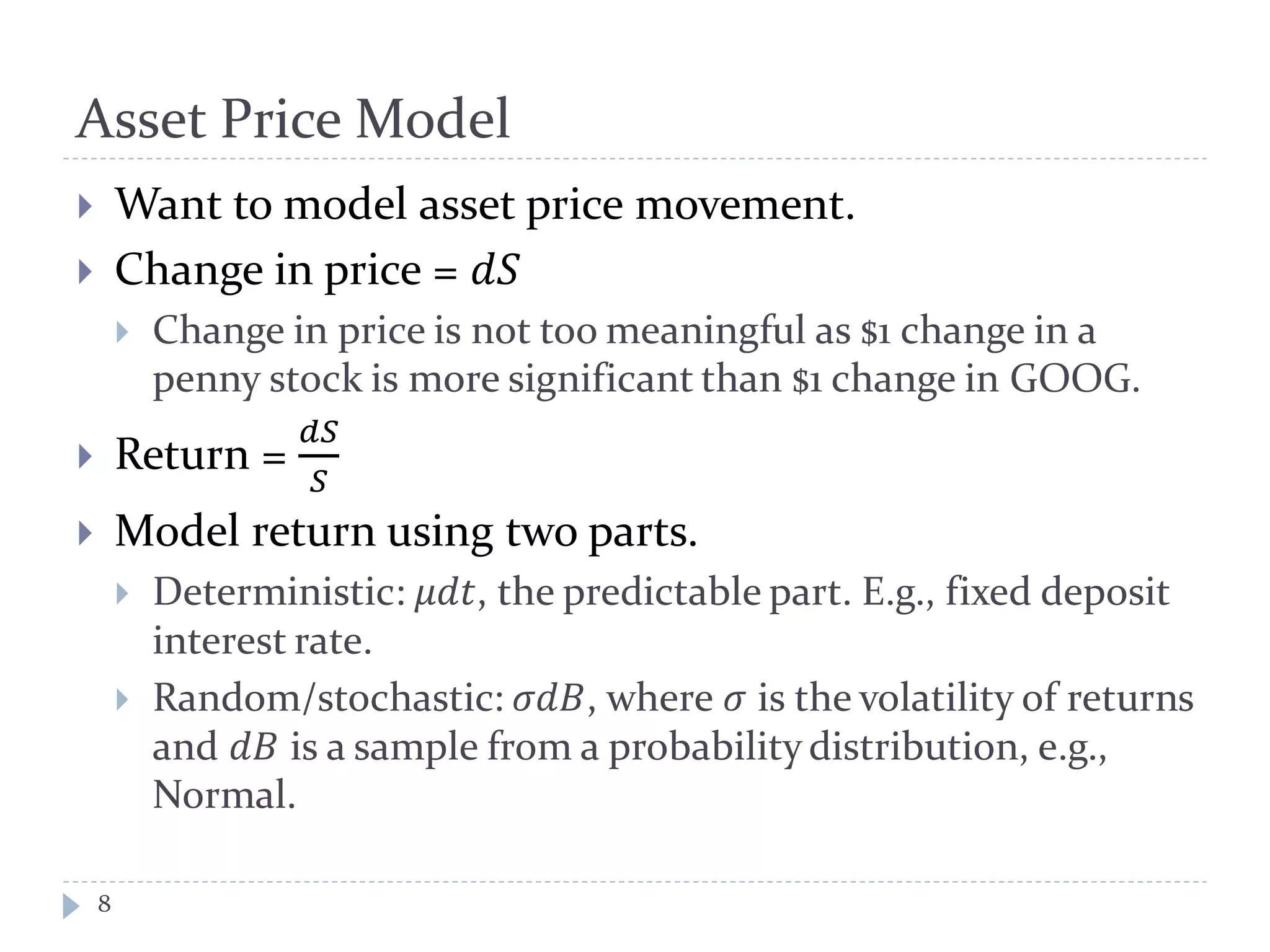 Asset Price Model
8
 Want to model asset price movement.
 Change in price = 𝑑𝑑
 Change in price is not too meaningful as $1 change in a
penny stock is more significant than $1 change in GOOG.
 Return =
𝑑𝑑
𝑆
 Model return using two parts.
 Deterministic: 𝜇𝑑𝑑, the predictable part. E.g., fixed deposit
interest rate.
 Random/stochastic: 𝜎𝑑𝑑, where 𝜎 is the volatility of returns
and 𝑑𝐵 is a sample from a probability distribution, e.g.,
Normal.
 