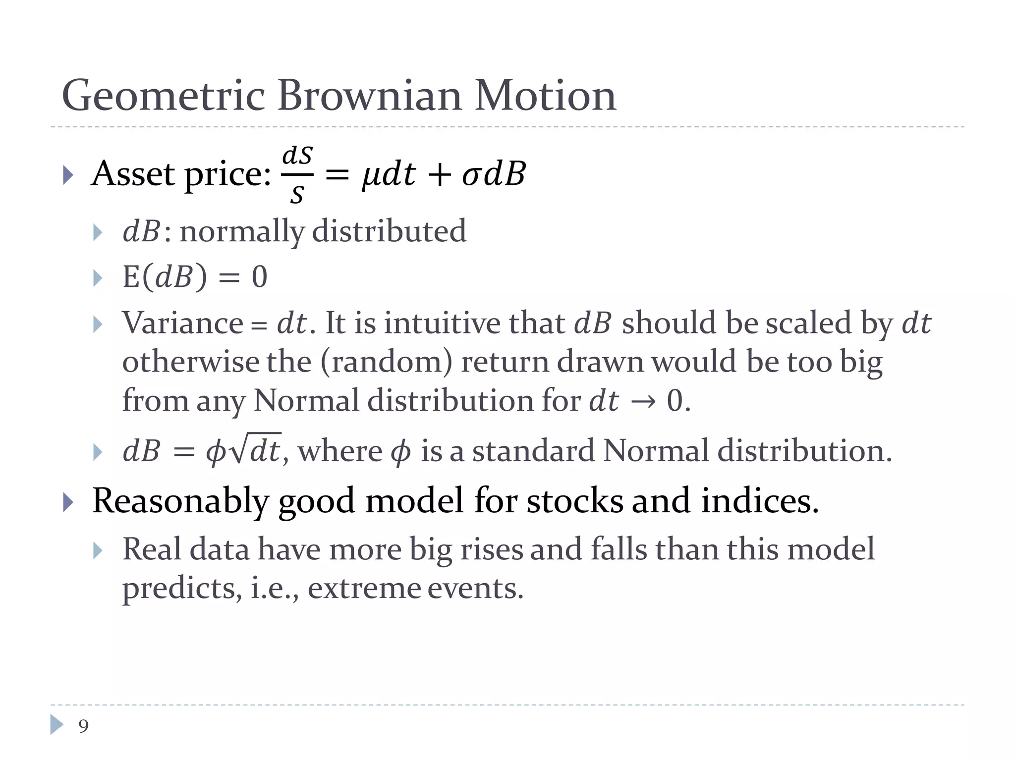 Geometric Brownian Motion
9
 Asset price:
𝑑𝑑
𝑆
= 𝜇𝜇𝜇 + 𝜎𝜎𝐵
 𝑑𝐵: normally distributed
 E 𝑑𝐵 = 0
 Variance = 𝑑𝑑. It is intuitive that 𝑑𝐵 should be scaled by 𝑑𝑑
otherwise the (random) return drawn would be too big
from any Normal distribution for 𝑑𝑑 → 0.
 𝑑𝐵 = 𝜙 𝑑𝑑, where 𝜙 is a standard Normal distribution.
 Reasonably good model for stocks and indices.
 Real data have more big rises and falls than this model
predicts, i.e., extreme events.
 