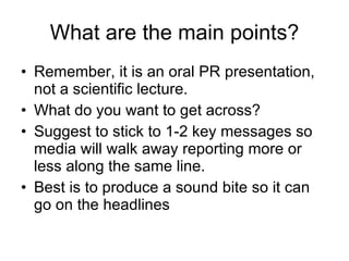 What are the   main points ? Remember, it is an oral PR presentation, not a scientific lecture. What do you want to get across? Suggest to stick to 1-2 key messages so media will walk away reporting more or less along the same line. Best is to produce a sound bite so it can go on the headlines 