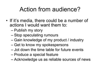 Action from audience? If it’s media, there could be a number of actions I would want them to:  Publish my story Stop speculating rumours Gain knowledge of my product / industry Get to know my spokespersons Jot down the time table for future events Produce a special feature  Acknowledge us as reliable sources of news 