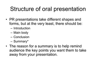 Structure of oral presentation PR presentations take different shapes and forms, but at the very least, there should be: Introduction Main body Conclusion Summary* The reason for a summary is to help remind audience the key points you want them to take away from your presentation. 