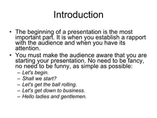 Introduction The beginning of a presentation is the   most important part. It is when you   establish a rapport with the audience   and when you have its attention. You must make the audience aware that you are starting your presentation. No need to be fancy, no need to be funny, as simple as possible:  Let's begin. Shall we start? Let's get the ball rolling. Let's get down to business. Hello ladies and gentlemen. 
