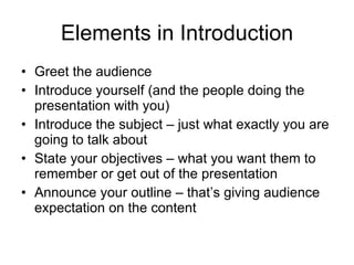 Elements in Introduction Greet the audience Introduce yourself  (and the people doing the presentation with you) Introduce the subject – just what exactly you are going to talk about State your objectives – what you want them to remember or get out of the presentation Announce your outline – that’s giving audience expectation on the content 