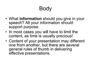 Body What  information  should you give   in your speech? All your information   should support purpose.  In most   cases you will have to limit the   content, as time is usually precious! Content of your presentation may different one from another, but there are several general rules of thumb in delivering effective presentations. 