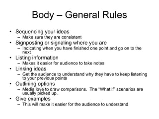 Body – General Rules Sequencing your ideas Make sure they are consistent Signposting or signaling where   you are Indicating when you have finished   one point and go on to the next Listing information Makes it easier for audience to take notes Linking ideas Get the audience to understand why they have to keep listening to your previous points Outlining options Media love to draw comparisons.  The “What if” scenarios are usually picked up. Give examples This will make it easier for the audience to understand 