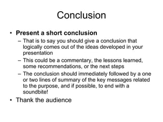 Conclusion Present a short conclusion That is to say you should give a  conclusion  that logically comes out of   the ideas developed in your  presentation This could be a commentary, the   lessons learned, some   recommendations, or the next steps The conclusion should immediately followed by a one or two lines of summary of the key messages related to the purpose, and if possible, to end with a soundbite! Thank the audience 