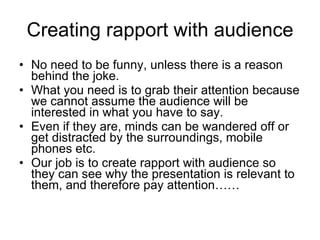 Creating rapport with audience No need to be funny, unless there is a reason behind the joke. What you need is to grab their attention because we cannot  assume the audience will be   interested in what you have to say. Even if they are, minds can be wandered off or get distracted by the surroundings, mobile phones etc. Our job is to create rapport with audience so they can see why the presentation is relevant to them, and therefore pay attention…… 