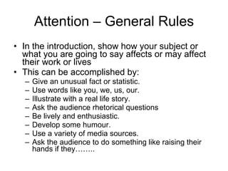 Attention – General Rules In the introduction ,  show how   your subject or what you are going to   say affects or may affect thei r work or lives This can be accomplished by: Give an unusual fact or statistic. Use words like you, we, us, our. Illustrate with a real life story. Ask the audience rhetorical   questions Be lively and enthusiastic. Develop some humour. Use a variety of media sources. Ask the audience to do something like raising their hands if they…….. 