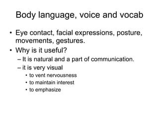 Body language, voice and vocab Eye contact, facial   expressions, posture,   movements, gestures. Why is it useful? It is natural and a part   of communication. it is very visual to vent nervousness to maintain interest to emphasize 
