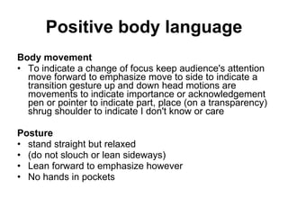 Positive body   language B ody movement T o indicate a change of focus   keep audience's attention   move forward to emphasize   move to side to indicate a transition   gesture   up and down head motions are   movements to indicate importance or   acknowledgement   pen or pointer to indicate part, place (on   a transparency)   shrug shoulder to indicate I don't know   or care P osture stand straight but relaxed (do not slouch or lean sideways) Lean forward to emphasize however No hands in pockets 