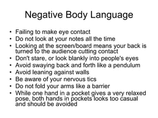 Negative Body Language Failing to make eye contact Do not look at your notes all the time Looking at the screen/board means your   back is turned to the audience cutting   contact Don't stare, or look blankly into people's   eyes Avoid swaying back and forth like a   pendulum Avoid leaning against walls Be aware of your nervous tics Do not fold your arms like a barrier While one hand in a pocket gives a very   relaxed pose, both hands in pockets   looks too casual and should be avoided 
