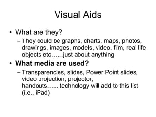 Visual Aids What are they? They could be  graphs ,  charts ,  maps ,  photos ,  drawings ,  images ,  models ,  video ,  film ,  real life objects  etc……just about anything What media are used? Transparencies ,  slides ,  Power Point slides ,  video projection ,  projector ,  handouts …....technology will add to this list (i.e., iPad) 