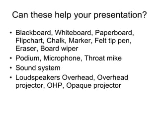 Can these help your presentation? Blackboard,   Whiteboard,   Paperboard,   Flipchart ,  Chalk ,  Marker ,  Felt tip pen ,  Eraser ,  Board wiper Podium ,  Microphone,   Throat mike Sound system Loudspeakers Overhead,   Overhead projector, OHP,   Opaque projector 