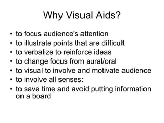 Why Visual Aids? to focus audience's attention to illustrate points that are difficult to verbalize to reinforce ideas to change focus from aural/oral to visual to involve and motivate   audience to involve all senses: to save time and avoid putting   information on a board 