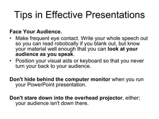 Tips in Effective Presentations Face Your Audience. Make frequent eye contact. Write your whole speech out so you can read robotically if you blank   out, but know your material well enough that you can  look at your audience as you speak . Position your visual aids or keyboard so that you never turn your back to your audience. Don't hide behind the computer monitor  when you run your PowerPoint   presentation. Don't stare down into the overhead projector , either; your audience isn't down   there. 