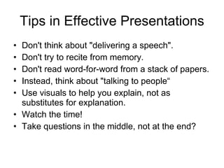 Tips in Effective Presentations Don't think about "delivering a speech". Don't try to recite from memory . Don't read word-for-word from a stack of papers . Instead, think about "talking to people“ Use visuals to help you explain, not as substitutes for explanation. Watch the time! Take questions in the middle, not at the end? 