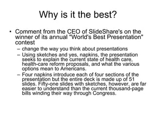 Why is it the best? Comment from the CEO of  SlideShare's  on the winner of its  annual "World's Best Presentation" contest  change the way you think about presentations  Using sketches and yes, napkins, the presentation seeks to explain the current state of health care, health-care reform proposals, and what the various options mean to Americans.  Four napkins introduce each of four sections of the presentation but the entire deck is made up of 51 slides. Fifty-one slides with sketches, however, are far easier to understand than the current thousand-page bills winding their way through Congress.  