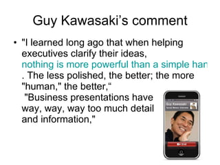 Guy Kawasaki ’s comment "I learned long ago that when helping executives clarify their ideas,  nothing is more powerful than a simple hand-drawn sketch . The less polished, the better; the more "human," the better,“  "Business presentations have  way, way, way too much detail  and information," 