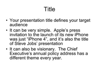Title Your presentation title defines your target audience It can be very simple.  Apple’s press invitation to the launch of its new iPhone was just “iPhone 4”, and it’s also the title of Steve Jobs’ presentation It can also be visionary.  The Chief Executive’s annual policy address has a different theme every year.  