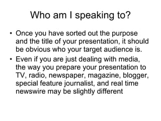 Who am I   speaking to? Once you have sorted out the purpose and the title of your presentation, it should be obvious who your target audience is. Even if you are just dealing with media, the way you prepare your presentation to TV, radio, newspaper, magazine, blogger, special feature journalist, and real time newswire may be slightly different  