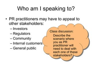 Who am I   speaking to? PR practitioners may have to appeal to other stakeholders: Investors  Regulators Community Internal customers General public Class discussion: Describe the scenario where you as PR practitioner will need to deal with each one of these stakeholders?  