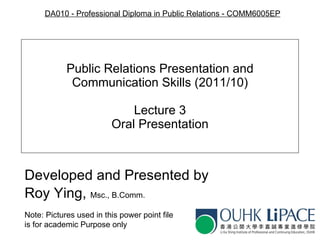 Public Relations Presentation and Communication Skills (2011/10) Lecture 3 Oral Presentation Developed and Presented by Roy Ying,  Msc., B.Comm. Note: Pictures used in this   power point file is for academic   Purpose only DA010  - Pr ofessional Diploma in Public Relations   - C OMM6005EP 