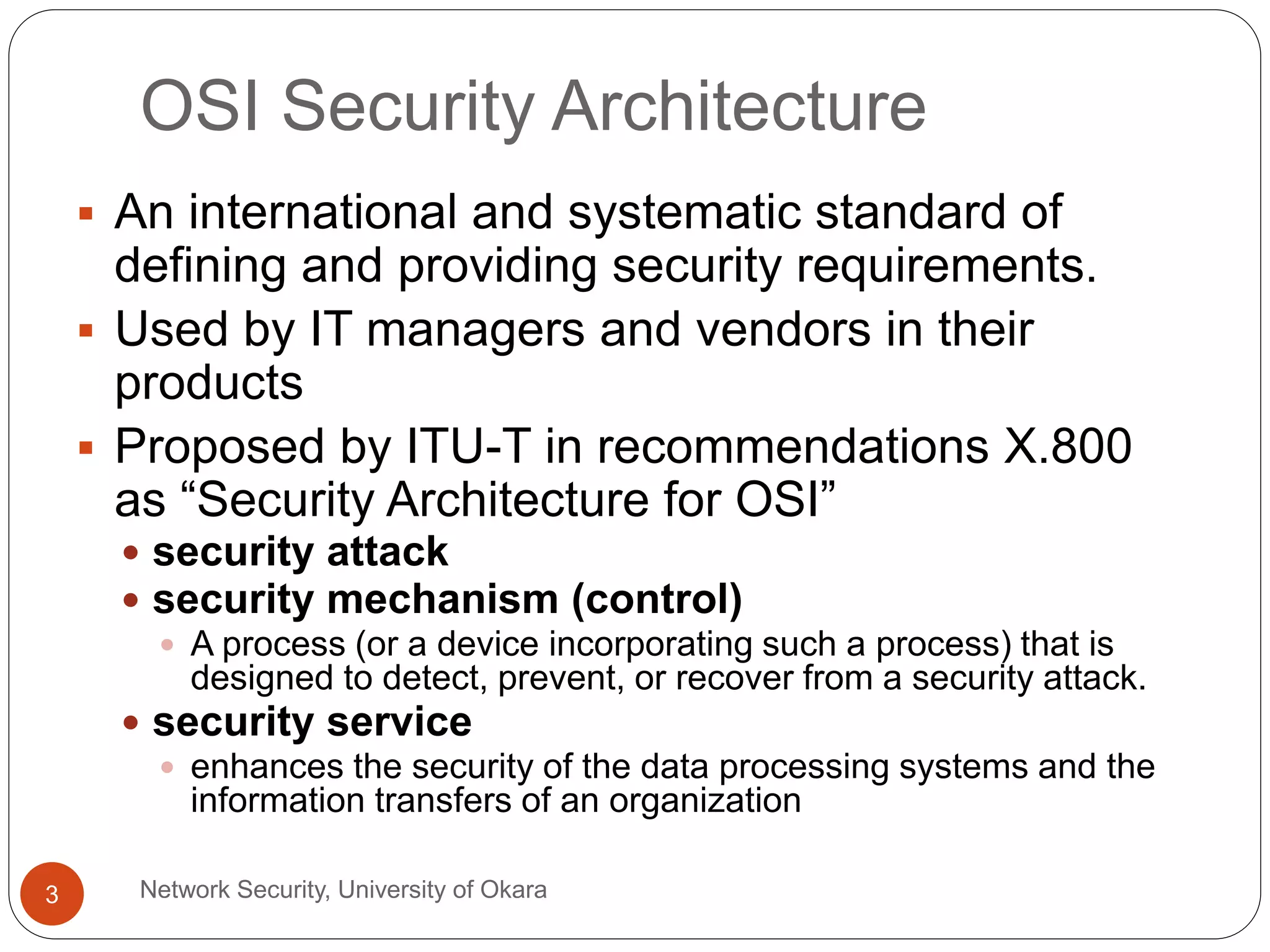 OSI Security Architecture
Network Security, University of Okara3
An international and systematic standard of
defining and providing security requirements.
Used by IT managers and vendors in their
products
Proposed by ITU-T in recommendations X.800
as “Security Architecture for OSI”
security attack
security mechanism (control)
A process (or a device incorporating such a process) that is
designed to detect, prevent, or recover from a security attack.
security service
enhances the security of the data processing systems and the
information transfers of an organization