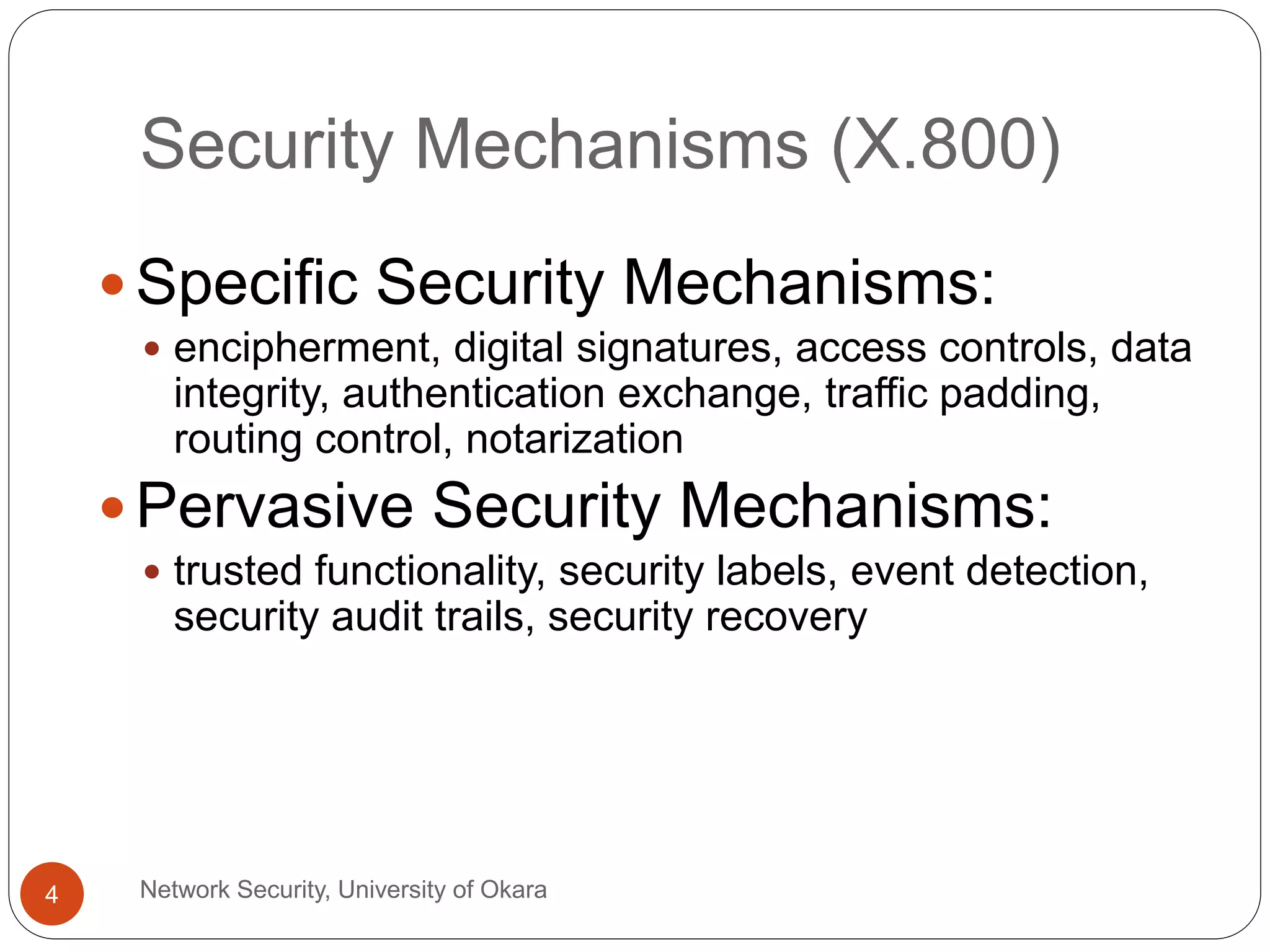 Security Mechanisms (X.800)
Network Security, University of Okara4
Specific Security Mechanisms:
encipherment, digital signatures, access controls, data
integrity, authentication exchange, traffic padding,
routing control, notarization
Pervasive Security Mechanisms:
trusted functionality, security labels, event detection,
security audit trails, security recovery