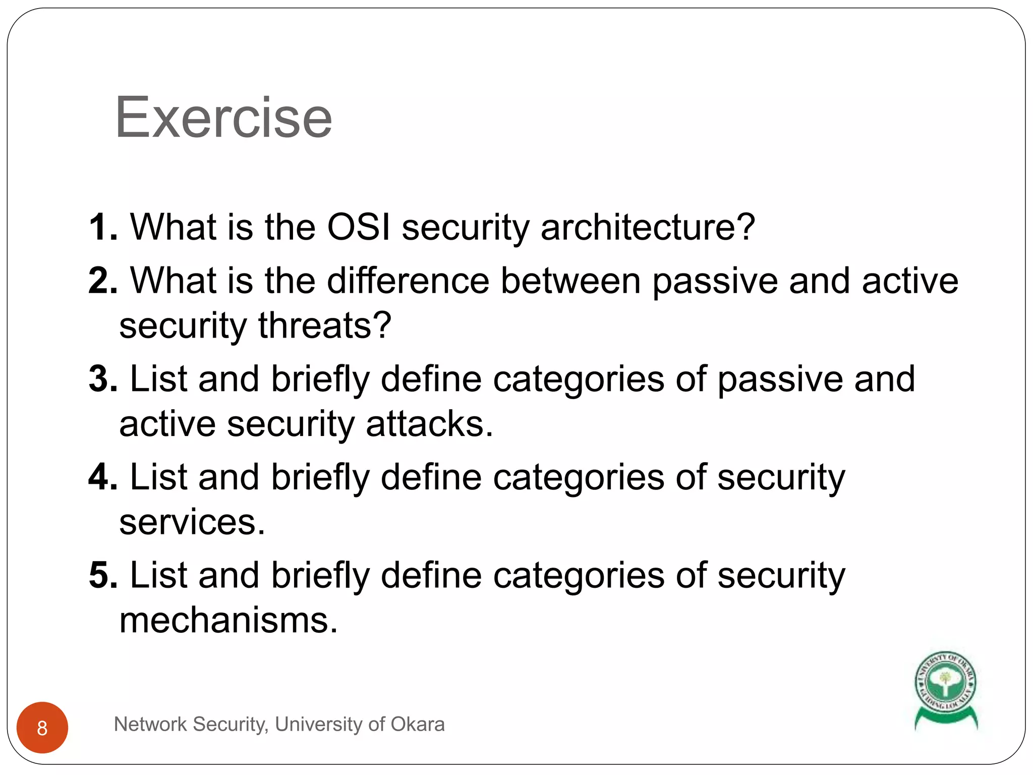 Exercise
Network Security, University of Okara8
1. What is the OSI security architecture?
2. What is the difference between passive and active
security threats?
3. List and briefly define categories of passive and
active security attacks.
4. List and briefly define categories of security
services.
5. List and briefly define categories of security
mechanisms.