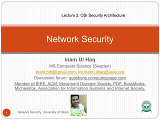 Inam Ul Haq
MS Computer Science (Sweden)
Inam.bth@gmail.com, mr.inam.ulhaq@ieee.org
Discussion forum: questions.computingcage.com
Member of IEEE, ACM, Movement Disorder Society, PDF, BossMedia,
Michealjfox, Association for Information Systems and Internet Society.
Network Security
1 Network Security, University of Okara
Lecture 3: OSI Security Architecture
 