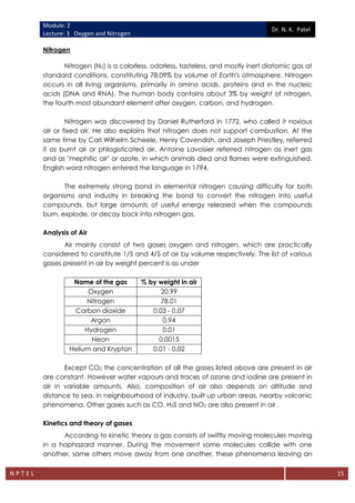 Module: 2
Lecture: 3 Oxygen and Nitrogen
Dr. N. K. Patel
N P T E L 15
Nitrogen
Nitrogen (N2) is a colorless, odorless, tasteless, and mostly inert diatomic gas at
standard conditions, constituting 78.09% by volume of Earth's atmosphere. Nitrogen
occurs in all living organisms, primarily in amino acids, proteins and in the nucleic
acids (DNA and RNA). The human body contains about 3% by weight of nitrogen,
the fourth most abundant element after oxygen, carbon, and hydrogen.
Nitrogen was discovered by Daniel Rutherford in 1772, who called it noxious
air or fixed air. He also explains that nitrogen does not support combustion. At the
same time by Carl Wilhelm Scheele, Henry Cavendish, and Joseph Priestley, referred
it as burnt air or phlogisticated air. Antoine Lavoisier referred nitrogen as inert gas
and as "mephitic air" or azote, in which animals died and flames were extinguished.
English word nitrogen entered the language in 1794.
The extremely strong bond in elemental nitrogen causing difficulty for both
organisms and industry in breaking the bond to convert the nitrogen into useful
compounds, but large amounts of useful energy released when the compounds
burn, explode, or decay back into nitrogen gas.
Analysis of Air
Air mainly consist of two gases oxygen and nitrogen, which are practically
considered to constitute 1/5 and 4/5 of air by volume respectively. The list of various
gases present in air by weight percent is as under
Name of the gas % by weight in air
Oxygen 20.99
Nitrogen 78.01
Carbon dioxide 0.03 - 0.07
Argon 0.94
Hydrogen 0.01
Neon 0.0015
Helium and Krypton 0.01 - 0.02
Except CO2 the concentration of all the gases listed above are present in air
are constant. However water vapours and traces of ozone and iodine are present in
air in variable amounts. Also, composition of air also depends on altitude and
distance to sea, in neighbourhood of industry, built up urban areas, nearby volcanic
phenomena. Other gases such as CO, H2S and NO2 are also present in air.
Kinetics and theory of gases
According to kinetic theory a gas consists of swiftly moving molecules moving
in a haphazard manner. During the movement some molecules collide with one
another, some others move away from one another, these phenomena leaving an
 