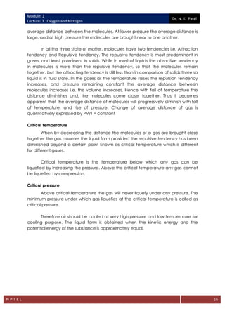 Module: 2
Lecture: 3 Oxygen and Nitrogen
Dr. N. K. Patel
N P T E L 16
average distance between the molecules. At lower pressure the average distance is
large, and at high pressure the molecules are brought near to one another.
In all the three state of matter, molecules have two tendencies i.e. Attraction
tendency and Repulsive tendency. The repulsive tendency is most predominant in
gases, and least prominent in solids. While in most of liquids the attractive tendency
in molecules is more than the repulsive tendency, so that the molecules remain
together, but the attracting tendency is still less than in comparison of solids there so
liquid is in fluid state. In the gases as the temperature raises the repulsion tendency
increases, and pressure remaining constant the average distance between
molecules increases i.e. the volume increases. Hence with fall of temperature the
distance diminishes and, the molecules come closer together. Thus it becomes
apparent that the average distance of molecules will progressively diminish with fall
of temperature, and rise of pressure. Change of average distance of gas is
quantitatively expressed by PV/T = constant
Critical temperature
When by decreasing the distance the molecules of a gas are brought close
together the gas assumes the liquid form provided the repulsive tendency has been
diminished beyond a certain point known as critical temperature which is different
for different gases.
Critical temperature is the temperature below which any gas can be
liquefied by increasing the pressure. Above the critical temperature any gas cannot
be liquefied by compression.
Critical pressure
Above critical temperature the gas will never liquefy under any pressure. The
minimum pressure under which gas liquefies at the critical temperature is called as
critical pressure.
Therefore air should be cooled at very high pressure and low temperature for
cooling purpose. The liquid form is obtained when the kinetic energy and the
potential energy of the substance is approximately equal.
 