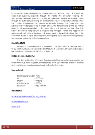 Module: 2
Lecture: 3 Oxygen and Nitrogen
Dr. N. K. Patel
N P T E L 18
incoming air further falls due to the presence of cold air in the outer coil. Now as the
cooled air suddenly expands through the nozzle, the air suffers cooling, the
temperature becomes lower than in the first operation. The colder air now passes
through the outer coil producing an atmosphere of lower temperature. Hence when
the cooled compressed air passes repeatedly through the inner coil and
subsequently undergoes Joule-Thomson effect, the temperature of the air further
drops. In this way progressive cooling takes place until the temperature of air falls
below the critical temperature of oxygen and nitrogen. When this happens air
undergoes liquefaction in the inner coil, so on opening the valve liquid air falls in the
container. A part of liquid air evaporates, through the outer coil, maintaining the low
temperature below the critical temperature.
MANUFACTURE
Oxygen in pure condition is obtained as a byproduct in the manufacture of
H2 by electrolytic process is described in Module: 2, Lecture: 4. Oxygen and nitrogen
are usually separated by rectification of liquid air.
Linde's process (O2 and N2)
The first rectification of N2 and O2 using Joule Thomson effect was carried out
by Linde in 1906. After six year Claude rectified them by combined effect of external
work and internal work in cooling the air to liquefaction point.
Raw materials
Basis: 1000kg Oxygen (95%)
Air = 3600Nm3
Steam = 1750kg
Cooling water = 5000kg
Electricity = 450-480KWH
Manufacture
Block diagram of manufacturing process
Process equipment
Animation
 