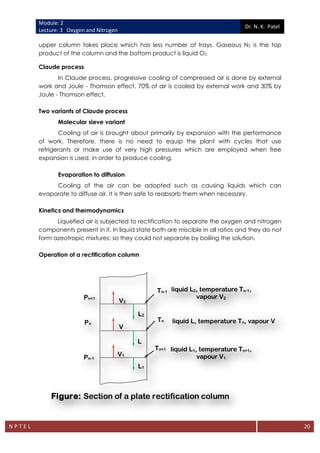 Module: 2
Lecture: 3 Oxygen and Nitrogen
Dr. N. K. Patel
N P T E L 20
upper column takes place which has less number of trays. Gaseous N2 is the top
product of the column and the bottom product is liquid O2.
Claude process
In Claude process, progressive cooling of compressed air is done by external
work and Joule - Thomson effect. 70% of air is cooled by external work and 30% by
Joule - Thomson effect.
Two variants of Claude process
Molecular sieve variant
Cooling of air is brought about primarily by expansion with the performance
of work. Therefore, there is no need to equip the plant with cycles that use
refrigerants or make use of very high pressures which are employed when free
expansion is used, in order to produce cooling.
Evaporation to diffusion
Cooling of the air can be adopted such as causing liquids which can
evaporate to diffuse air. It is then safe to reabsorb them when necessary.
Kinetics and thermodynamics
Liquefied air is subjected to rectification to separate the oxygen and nitrogen
components present in it. In liquid state both are miscible in all ratios and they do not
form azeotropic mixtures; so they could not separate by boiling the solution.
Operation of a rectification column
liquid L2, temperature Tn-1,
vapour V2
Tn-1
liquid L, temperature Tn, vapour V
Tn
liquid L1, temperature Tn+1,
vapour V1
Tn+1
V2
V1
V
L2
L
L1
Pn+1
Pn
Pn-1
Figure: Section of a plate rectification column
 