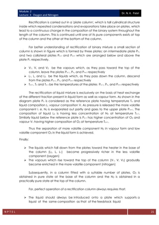 Module: 2
Lecture: 3 Oxygen and Nitrogen
Dr. N. K. Patel
N P T E L 21
Rectification is carried out in a 'plate column', which is tall cylindrical structure
inside which repeated condensations and evaporations take place on plates, which
lead to a continuous change in the composition of the binary system throughout the
length of the column. This is continued until one of its pure components exists at top
of the column and the other at the bottom of the column.
For better understanding of rectification of binary mixture a small section of
column is shown in figure which is formed by three plates: an intermediate plate Pn.
and two collateral plates Pn-1 and Pn+1 which are arranged below and above the
plate Pn respectively.
 V1, V, and V2 be the vapours which, as they pass toward the top of the
column, leave the plates Pn-1, Pn, and Pn+1 respectively
 L1, L, and L2 be the liquids which, as they pass down the column, descend
from the plates Pn-1, Pn, and Pn+1 respectively
 Tn+1, Tn and Tn-1 be the temperatures of the plates Pn-1, Pn, and Pn+1 respectively
The rectification of liquid mixture is exclusively on the basis of heat exchange
of the different fraction present in liquid form as well as vapour form. As shown in the
diagram plate Pn is considered as the reference plate having temperature Tn and
liquid composition L, vapour composition V. As pressure is released the more volatile
component i. e. N2 is evaporated out partly and goes to the upper plate Pn+1. The
composition of liquid L2 is having less concentration of N2 at temperature Tn-1.
Similarly liquid below the reference plate is Pn-1 has higher concentration of O2 and
vapour V1 having higher composition of O2 at temperature Tn+1.
Thus the separation of more volatile component N2 in vapour form and low
volatile component O2 in the liquid form is achieved.
Finally:
 The liquids which fall down from the plates toward the heater in the base of
the column (L2, L, L1) become progressively richer in the less volatile
component (oxygen)
 The vapours which rise toward the top of the column (V1, V, V2) gradually
become enriched in the more volatile component (nitrogen)
Subsequently, in a column fitted with a suitable number of plates, O2 is
obtained in pure state at the base of the column and the N2 is obtained in a
practically pure state at the top of the column.
For, perfect operation of a rectification column always requires that:
 The liquid should always be introduced onto a plate which supports a
liquid of the same composition as that of the feedstock liquid
 