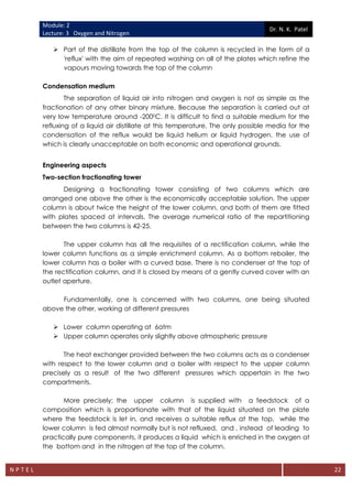 Module: 2
Lecture: 3 Oxygen and Nitrogen
Dr. N. K. Patel
N P T E L 22
 Part of the distillate from the top of the column is recycled in the form of a
'reflux' with the aim of repeated washing on all of the plates which refine the
vapours moving towards the top of the column
Condensation medium
The separation of liquid air into nitrogen and oxygen is not as simple as the
fractionation of any other binary mixture. Because the separation is carried out at
very low temperature around -2000C. It is difficult to find a suitable medium for the
refluxing of a liquid air distillate at this temperature. The only possible media for the
condensation of the reflux would be liquid helium or liquid hydrogen, the use of
which is clearly unacceptable on both economic and operational grounds.
Engineering aspects
Two-section fractionating tower
Designing a fractionating tower consisting of two columns which are
arranged one above the other is the economically acceptable solution. The upper
column is about twice the height of the lower column, and both of them are fitted
with plates spaced at intervals. The average numerical ratio of the repartitioning
between the two columns is 42-25.
The upper column has all the requisites of a rectification column, while the
lower column functions as a simple enrichment column. As a bottom reboiler, the
lower column has a boiler with a curved base. There is no condenser at the top of
the rectification column, and it is closed by means of a gently curved cover with an
outlet aperture.
Fundamentally, one is concerned with two columns, one being situated
above the other, working at different pressures
 Lower column operating at 6atm
 Upper column operates only slightly above atmospheric pressure
The heat exchanger provided between the two columns acts as a condenser
with respect to the lower column and a boiler with respect to the upper column
precisely as a result of the two different pressures which appertain in the two
compartments.
More precisely: the upper column is supplied with a feedstock of a
composition which is proportionate with that of the liquid situated on the plate
where the feedstock is let in, and receives a suitable reflux at the top, while the
lower column is fed almost normally but is not refluxed, and , instead of leading to
practically pure components, it produces a liquid which is enriched in the oxygen at
the bottom and in the nitrogen at the top of the column.
 