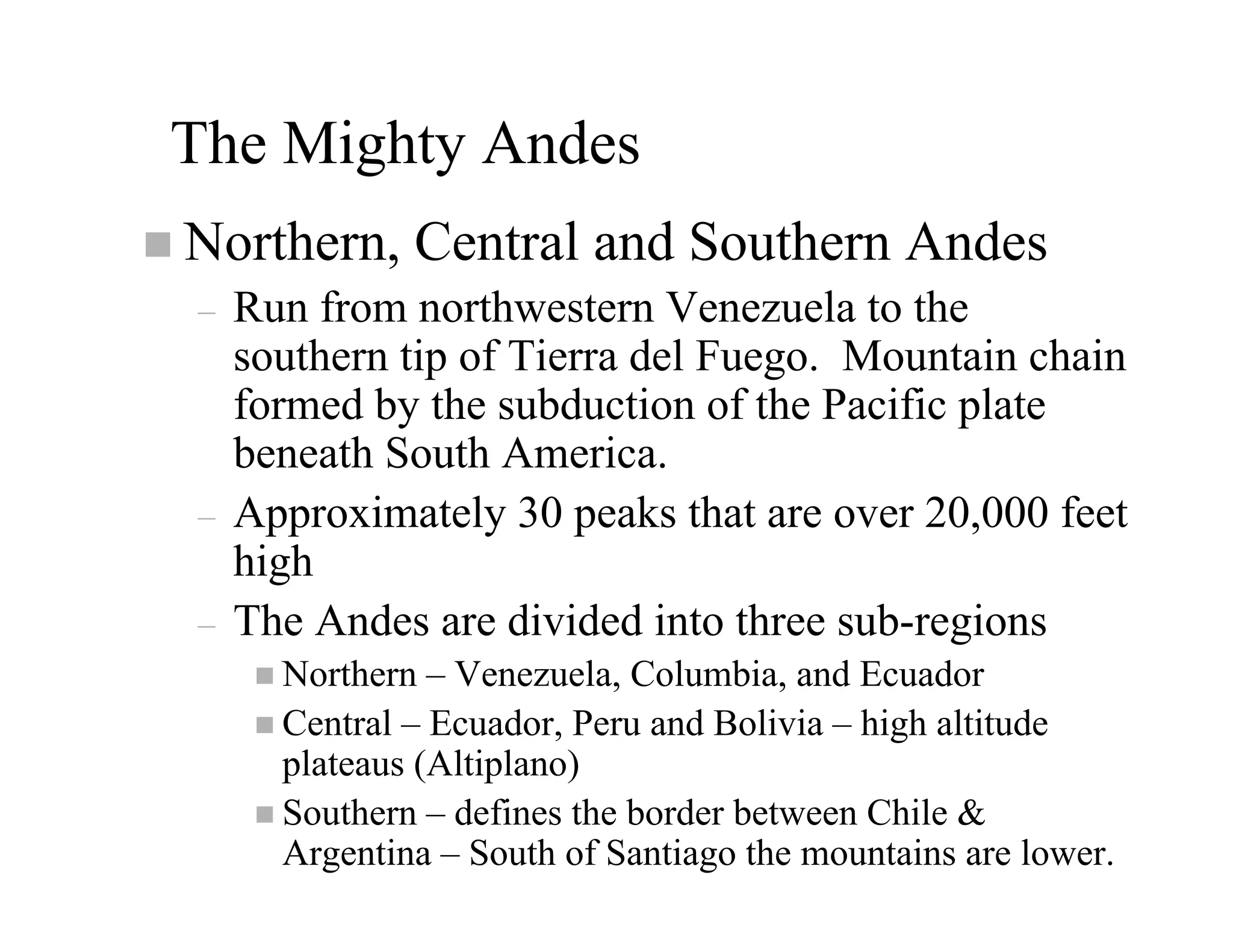 The Mighty Andes
Northern, Central and Southern Andes
–   Run from northwestern Venezuela to the
    southern tip of Tierra del Fuego. Mountain chain
    formed by the subduction of the Pacific plate
    beneath South America.
–   Approximately 30 peaks that are over 20,000 feet
    high
–   The Andes are divided into three sub-regions
      Northern – Venezuela, Columbia, and Ecuador
      Central – Ecuador, Peru and Bolivia – high altitude
      plateaus (Altiplano)
      Southern – defines the border between Chile &
      Argentina – South of Santiago the mountains are lower.
 
