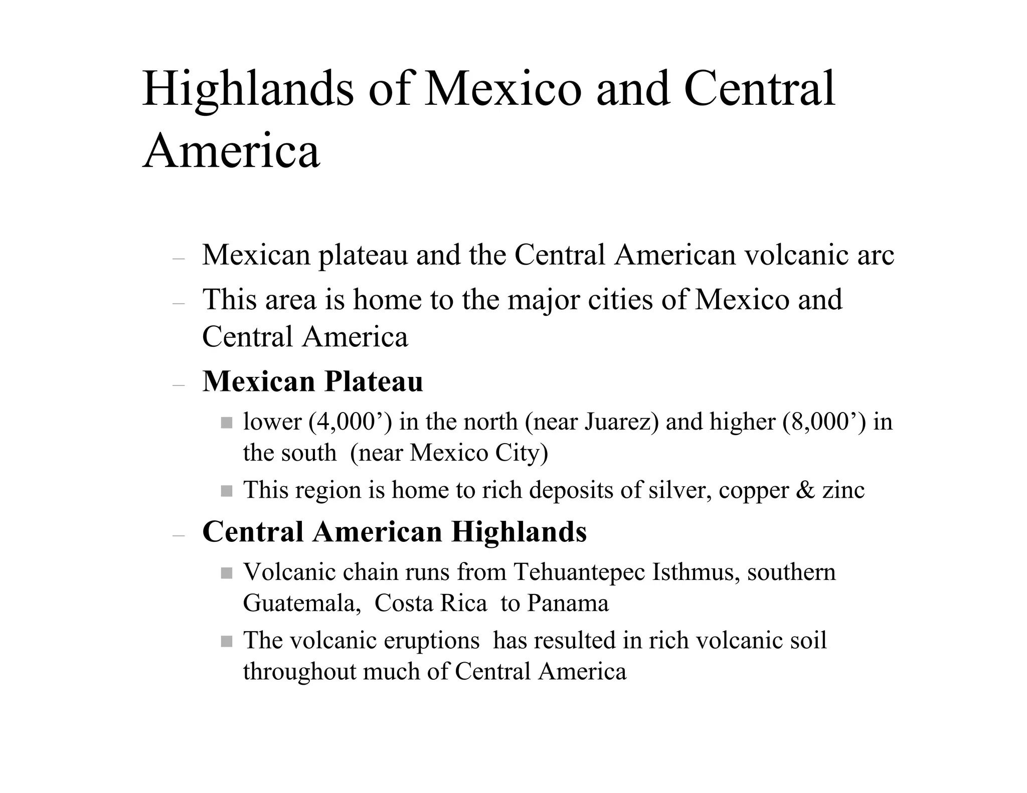 Highlands of Mexico and Central
America
 –   Mexican plateau and the Central American volcanic arc
 –   This area is home to the major cities of Mexico and
     Central America
 –   Mexican Plateau
        lower (4,000’) in the north (near Juarez) and higher (8,000’) in
        the south (near Mexico City)
        This region is home to rich deposits of silver, copper & zinc
 –   Central American Highlands
        Volcanic chain runs from Tehuantepec Isthmus, southern
        Guatemala, Costa Rica to Panama
        The volcanic eruptions has resulted in rich volcanic soil
        throughout much of Central America
 