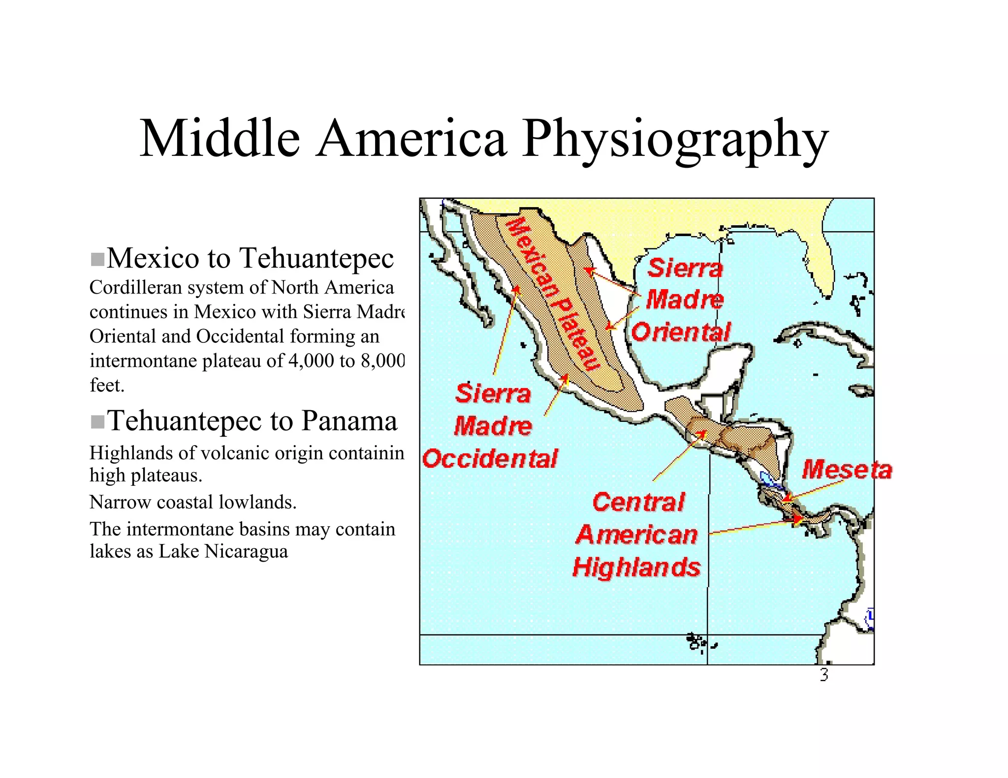 Middle America Physiography
  Mexico to Tehuantepec
Cordilleran system of North America
continues in Mexico with Sierra Madre
Oriental and Occidental forming an
intermontane plateau of 4,000 to 8,000
feet.
  Tehuantepec to Panama
Highlands of volcanic origin containing
high plateaus.
Narrow coastal lowlands.
The intermontane basins may contain
lakes as Lake Nicaragua
 