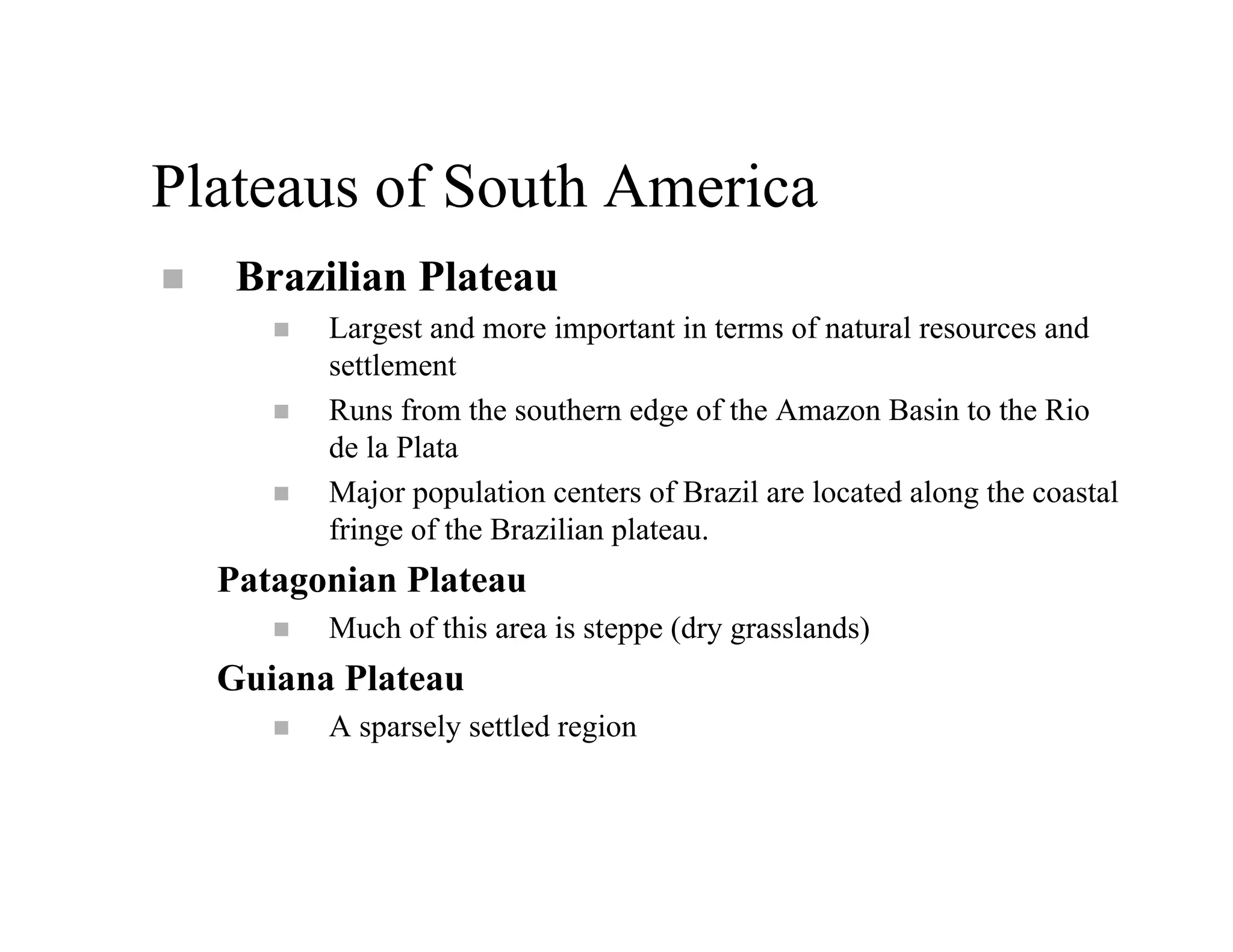 Plateaus of South America
   Brazilian Plateau
        Largest and more important in terms of natural resources and
        settlement
        Runs from the southern edge of the Amazon Basin to the Rio
        de la Plata
        Major population centers of Brazil are located along the coastal
        fringe of the Brazilian plateau.
  Patagonian Plateau
        Much of this area is steppe (dry grasslands)
  Guiana Plateau
        A sparsely settled region
 