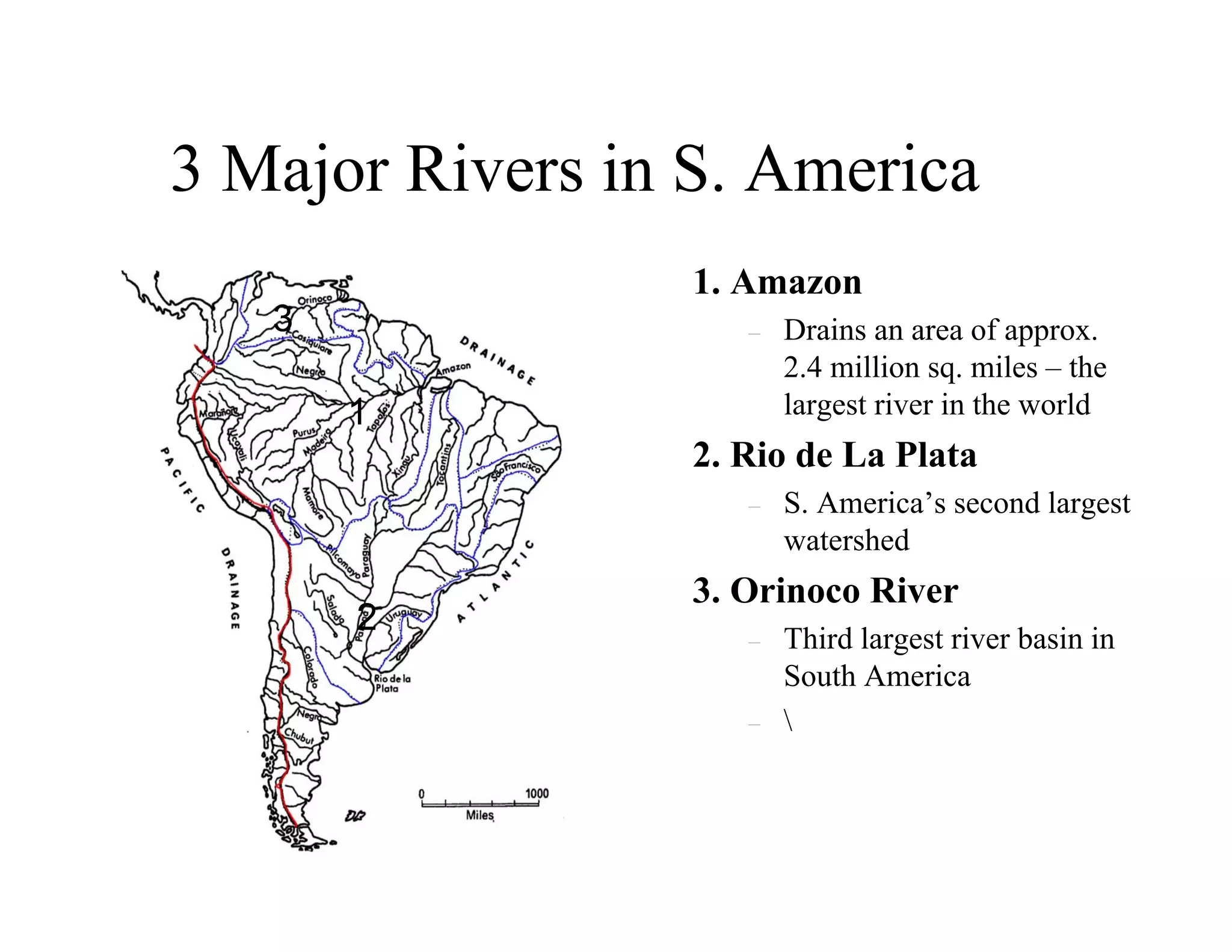 3 Major Rivers in S. America
                  1. Amazon
   3                 –   Drains an area of approx.
                         2.4 million sq. miles – the
       1                 largest river in the world
                  2. Rio de La Plata
                     –   S. America’s second largest
                         watershed
                  3. Orinoco River
       2             –   Third largest river basin in
                         South America
                     –   
 
