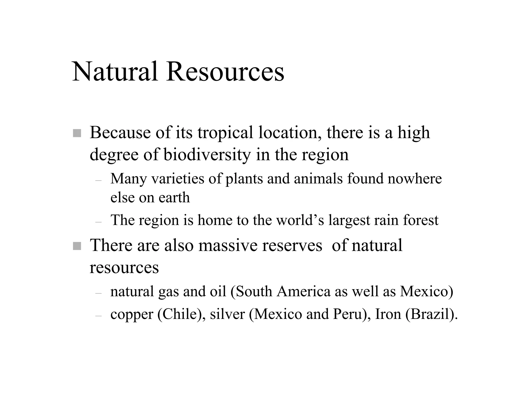 Natural Resources
 Because of its tropical location, there is a high
 degree of biodiversity in the region
 –   Many varieties of plants and animals found nowhere
     else on earth
 –   The region is home to the world’s largest rain forest
 There are also massive reserves of natural
 resources
 –   natural gas and oil (South America as well as Mexico)
 –   copper (Chile), silver (Mexico and Peru), Iron (Brazil).
 
