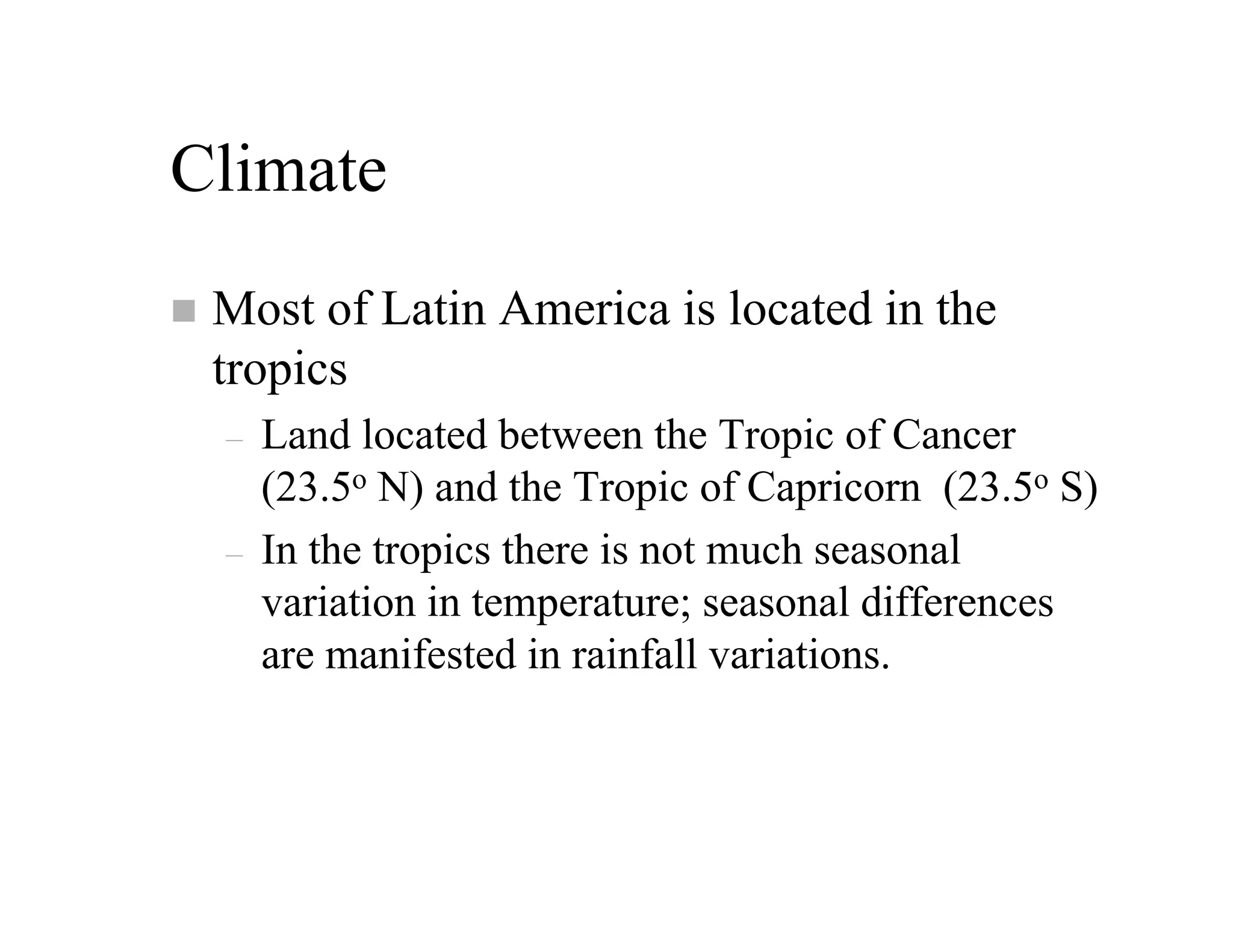 Climate
 Most of Latin America is located in the
 tropics
 –   Land located between the Tropic of Cancer
     (23.5o N) and the Tropic of Capricorn (23.5o S)
 –   In the tropics there is not much seasonal
     variation in temperature; seasonal differences
     are manifested in rainfall variations.
 
