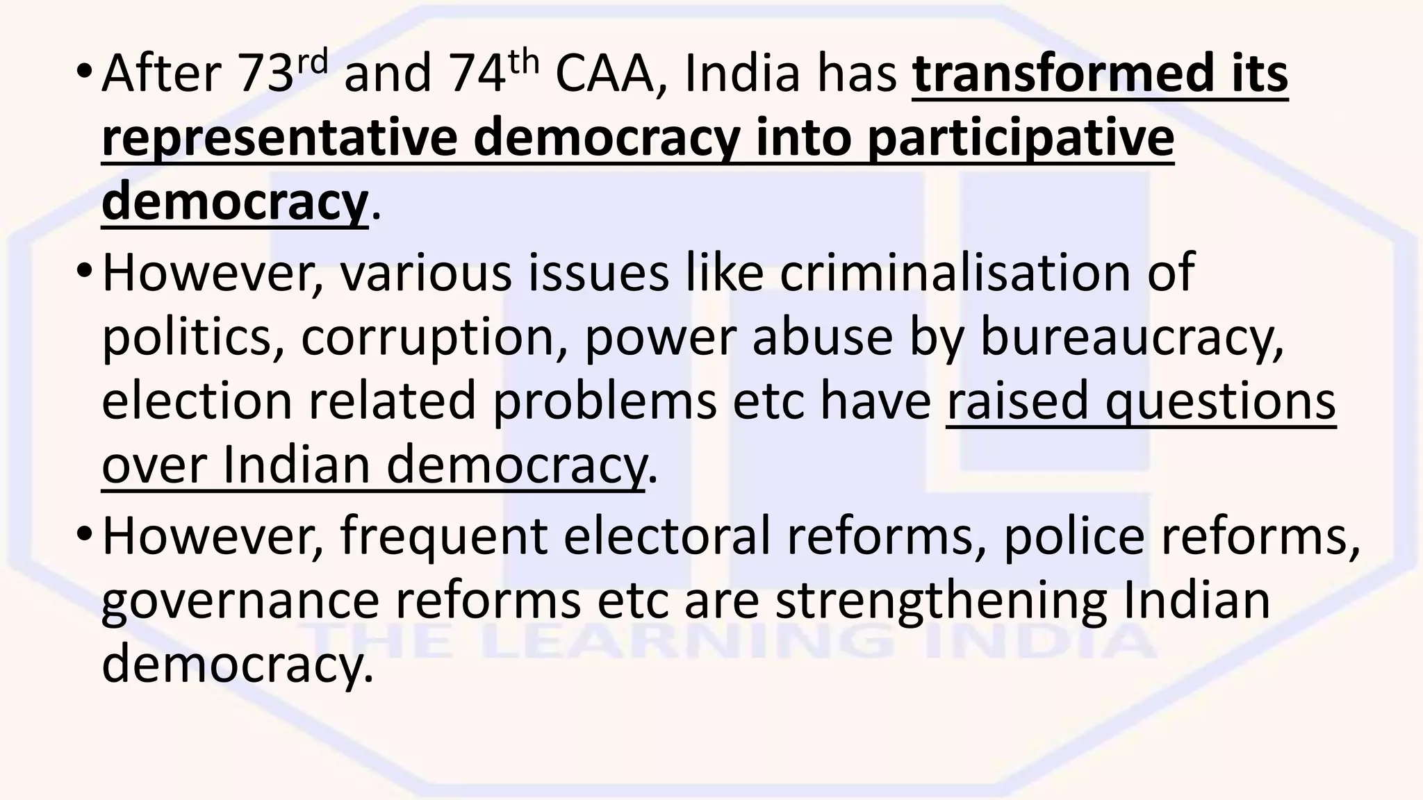 •After 73rd and 74th CAA, India has transformed its
representative democracy into participative
democracy.
•However, various issues like criminalisation of
politics, corruption, power abuse by bureaucracy,
election related problems etc have raised questions
over Indian democracy.
•However, frequent electoral reforms, police reforms,
governance reforms etc are strengthening Indian
democracy.
 