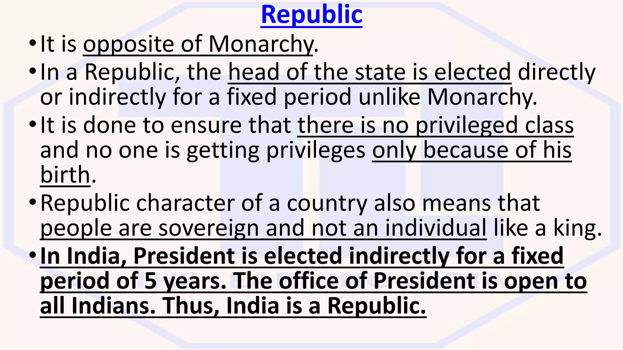 Republic
•It is opposite of Monarchy.
•In a Republic, the head of the state is elected directly
or indirectly for a fixed period unlike Monarchy.
•It is done to ensure that there is no privileged class
and no one is getting privileges only because of his
birth.
•Republic character of a country also means that
people are sovereign and not an individual like a king.
•In India, President is elected indirectly for a fixed
period of 5 years. The office of President is open to
all Indians. Thus, India is a Republic.
 