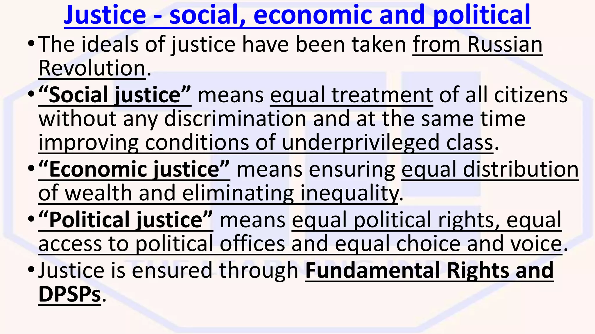 Justice - social, economic and political
•The ideals of justice have been taken from Russian
Revolution.
•“Social justice” means equal treatment of all citizens
without any discrimination and at the same time
improving conditions of underprivileged class.
•“Economic justice” means ensuring equal distribution
of wealth and eliminating inequality.
•“Political justice” means equal political rights, equal
access to political offices and equal choice and voice.
•Justice is ensured through Fundamental Rights and
DPSPs.
 