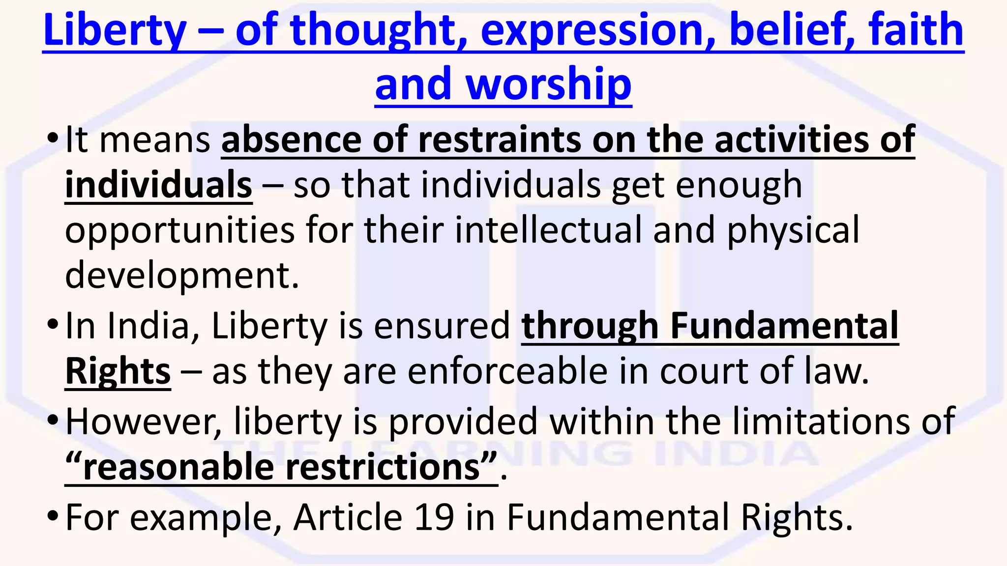 Liberty – of thought, expression, belief, faith
and worship
•It means absence of restraints on the activities of
individuals – so that individuals get enough
opportunities for their intellectual and physical
development.
•In India, Liberty is ensured through Fundamental
Rights – as they are enforceable in court of law.
•However, liberty is provided within the limitations of
“reasonable restrictions”.
•For example, Article 19 in Fundamental Rights.
 