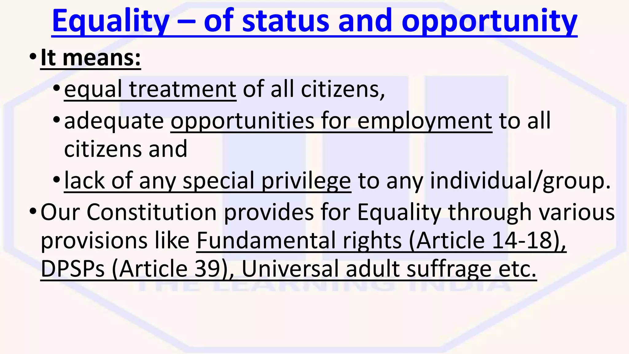 Equality – of status and opportunity
•It means:
•equal treatment of all citizens,
•adequate opportunities for employment to all
citizens and
•lack of any special privilege to any individual/group.
•Our Constitution provides for Equality through various
provisions like Fundamental rights (Article 14-18),
DPSPs (Article 39), Universal adult suffrage etc.
 